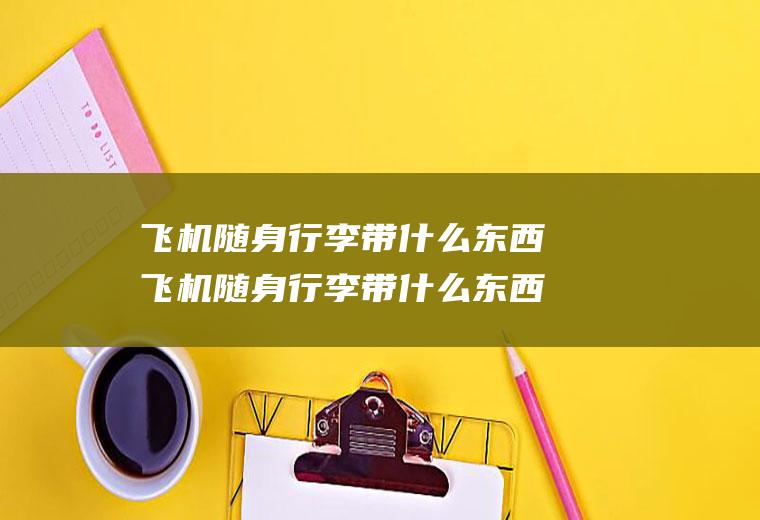 飞机随身行李带什么东西飞机随身行李带什么东西不限重量