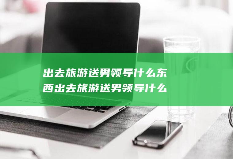 出去旅游送男领导什么东西出去旅游送男领导什么东西好