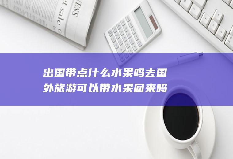 出国带点什么水果吗去国外旅游可以带水果回来吗