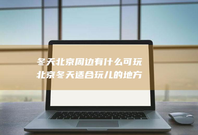 冬天北京周边有什么可玩北京冬天适合玩儿的地方