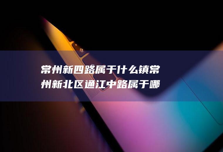 常州新四路属于什么镇常州新北区通江中路属于哪个镇