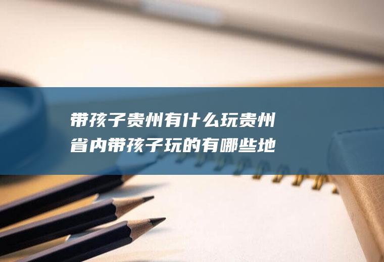 带孩子贵州有什么玩贵州省内带孩子玩的有哪些地方