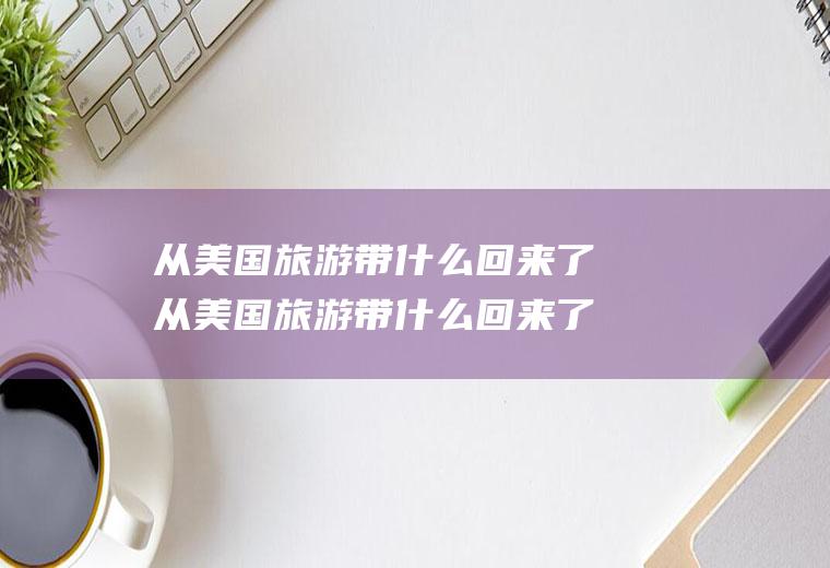 从美国旅游带什么回来了从美国旅游带什么回来了呢