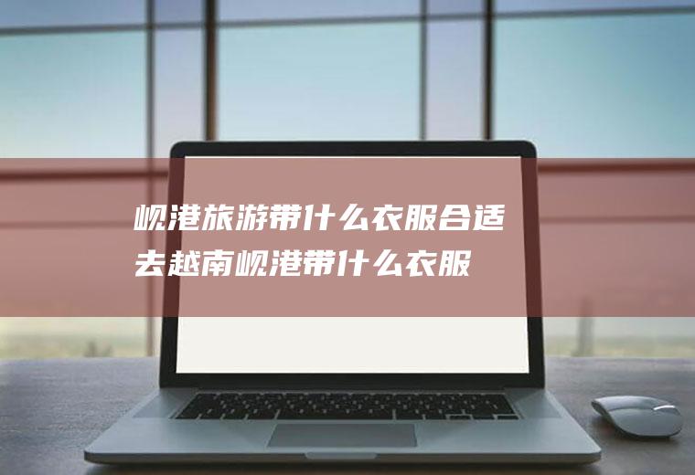 岘港旅游带什么衣服合适去越南岘港带什么衣服