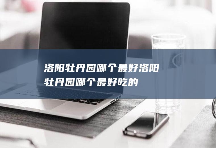 洛阳牡丹园哪个最好洛阳牡丹园哪个最好吃的