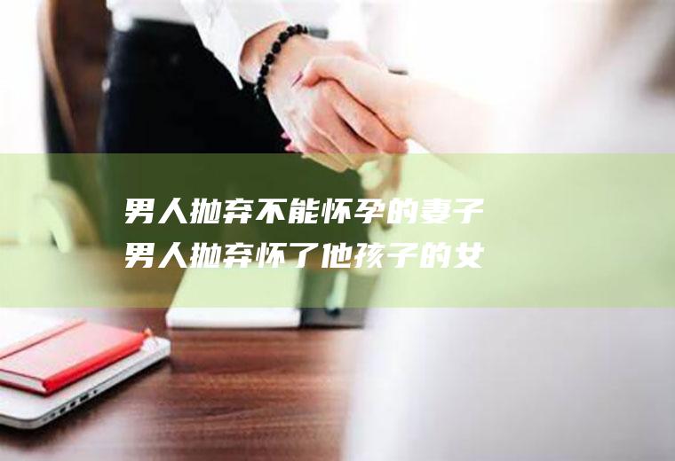 男人抛弃不能怀孕的妻子男人抛弃怀了他孩子的女人