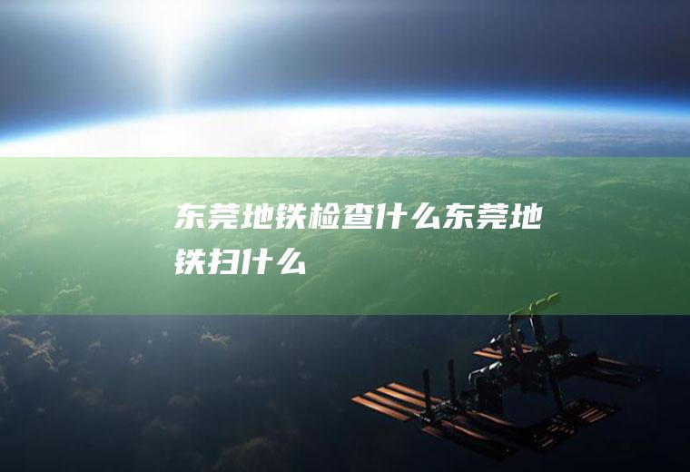 东莞地铁检查什么东莞地铁扫什么