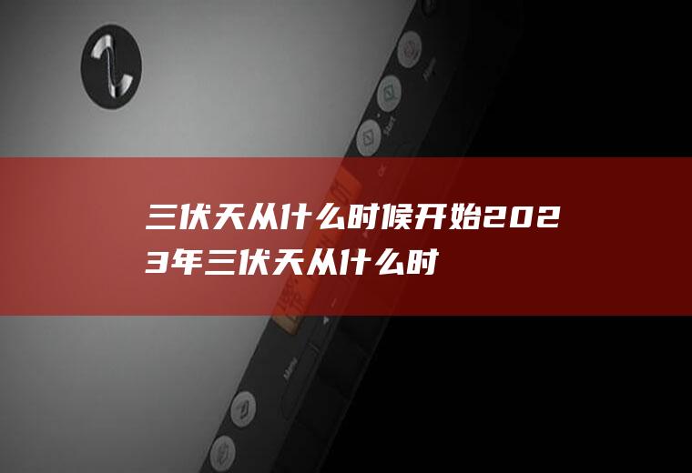 三伏天从什么时候开始2023年三伏天从什么时候开始