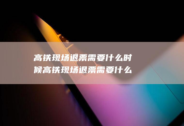 高铁现场退票需要什么时候高铁现场退票需要什么时候退