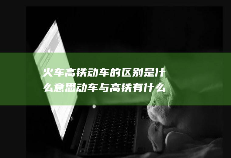 火车高铁动车的区别是什么意思动车与高铁有什么区别是什么