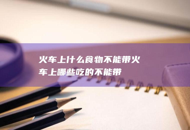 火车上什么食物不能带火车上哪些吃的不能带