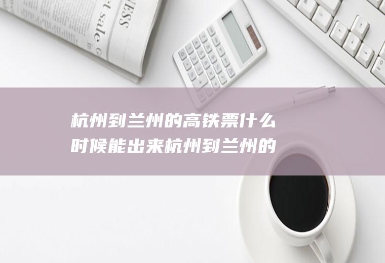 杭州到兰州的高铁票什么时候能出来杭州到兰州的高铁路线路