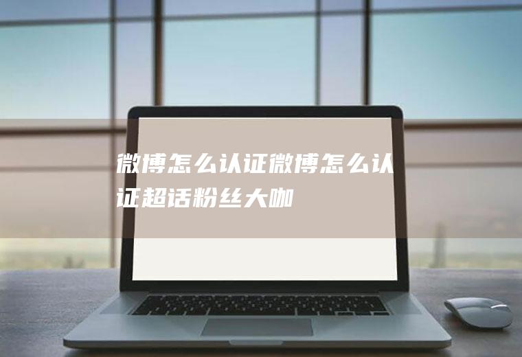 微博怎么认证微博怎么认证超话粉丝大咖
