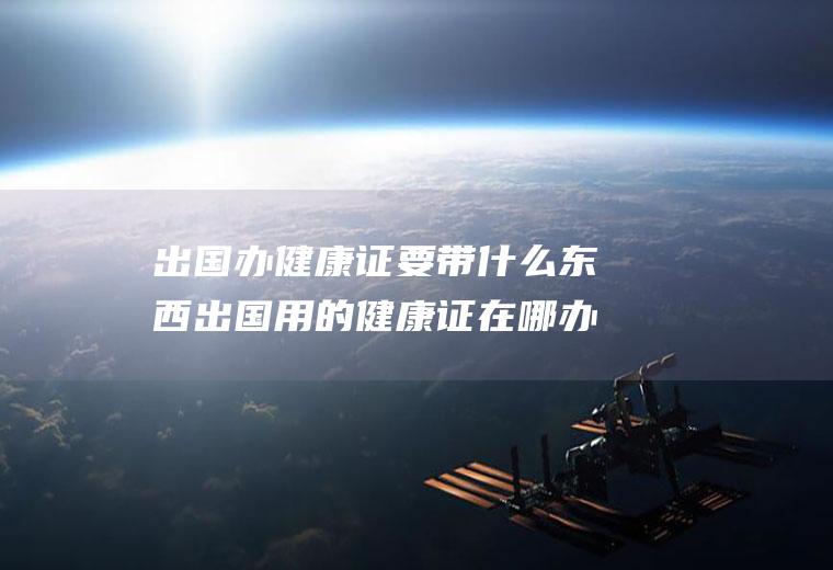 出国办健康证要带什么东西出国用的健康证在哪办