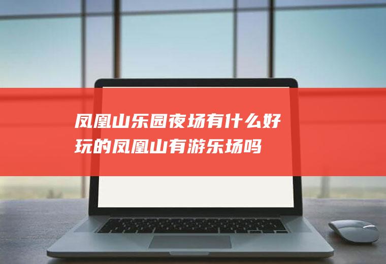 凤凰山乐园夜场有什么好玩的凤凰山有游乐场吗
