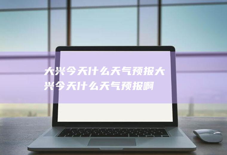 大兴今天什么天气预报大兴今天什么天气预报啊