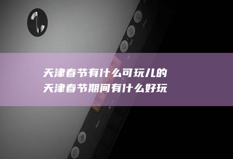 天津春节有什么可玩儿的天津春节期间有什么好玩的