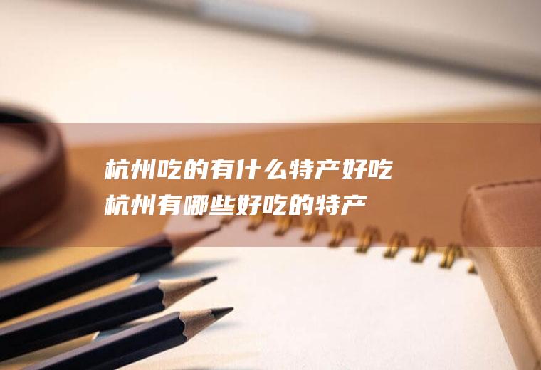 杭州吃的有什么特产好吃杭州有哪些好吃的特产