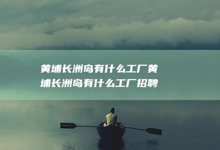 黄埔长洲岛有什么工厂黄埔长洲岛有什么工厂招聘