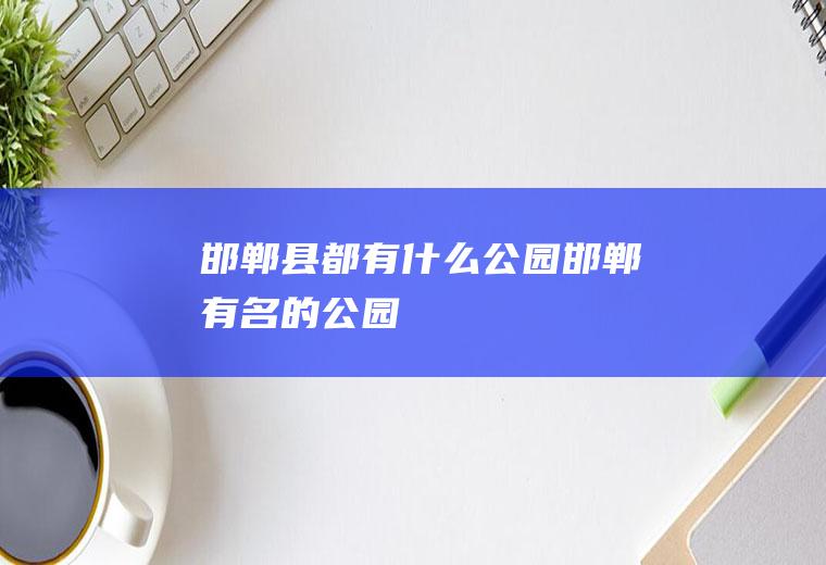 邯郸县都有什么公园邯郸有名的公园