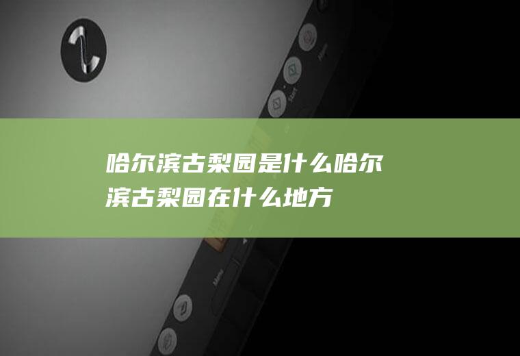 哈尔滨古梨园是什么哈尔滨古梨园在什么地方