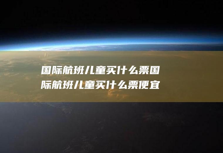 国际航班儿童买什么票国际航班儿童买什么票便宜