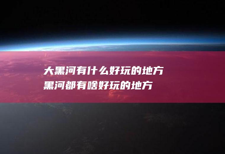 大黑河有什么好玩的地方黑河都有啥好玩的地方