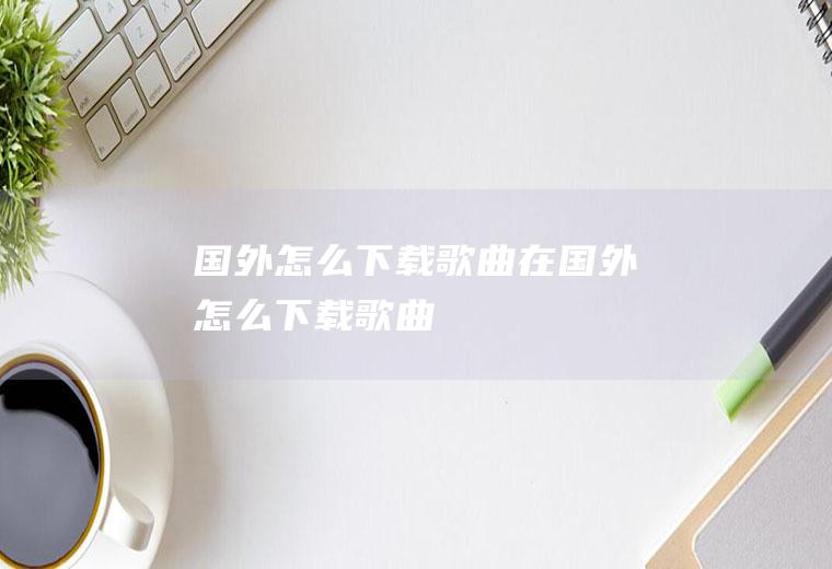 国外怎么下载歌曲在国外怎么下载歌曲