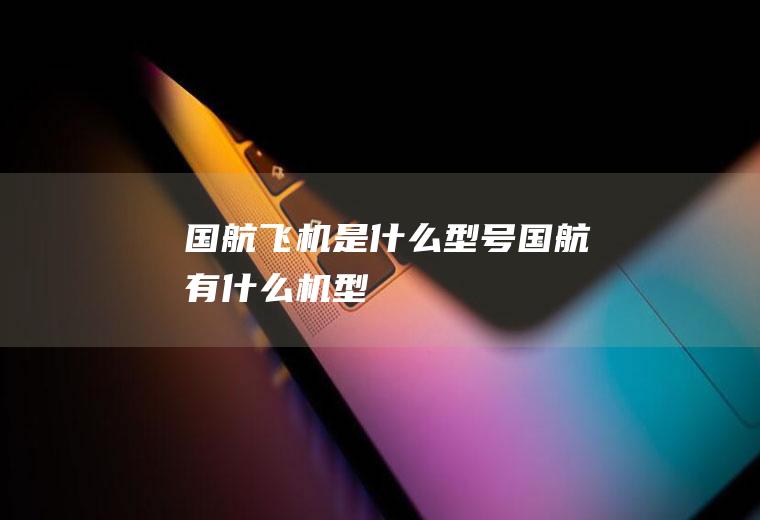 国航飞机是什么型号国航有什么机型