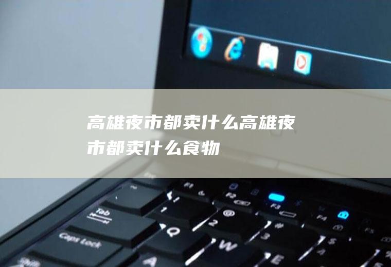 高雄夜市都卖什么高雄夜市都卖什么食物