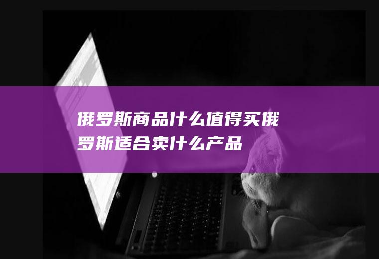 俄罗斯商品什么值得买俄罗斯适合卖什么产品