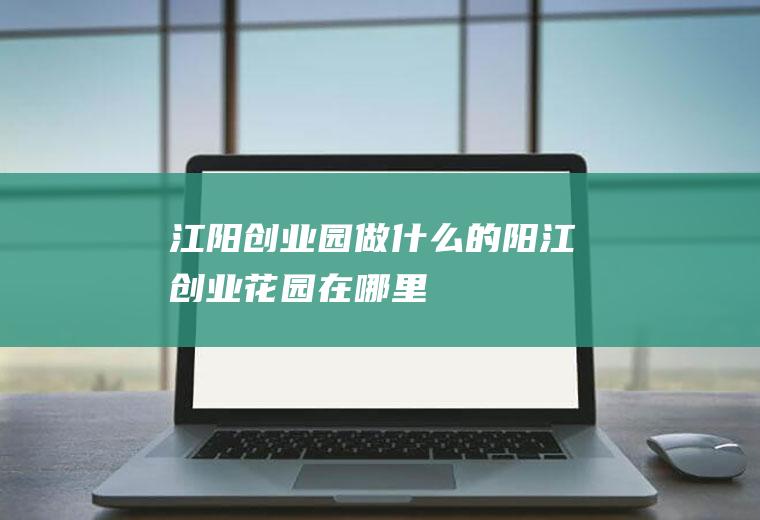 江阳创业园做什么的阳江创业花园在哪里