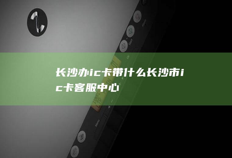 长沙办ic卡带什么长沙市ic卡客服中心