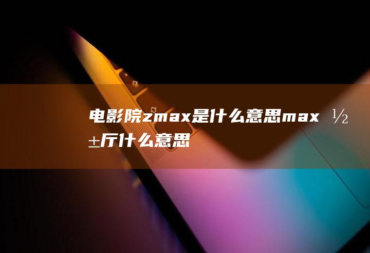 电影院zmax是什么意思max影厅什么意思