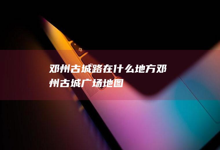 邓州古城路在什么地方邓州古城广场地图