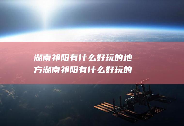 湖南祁阳有什么好玩的地方湖南祁阳有什么好玩的地方推荐一下