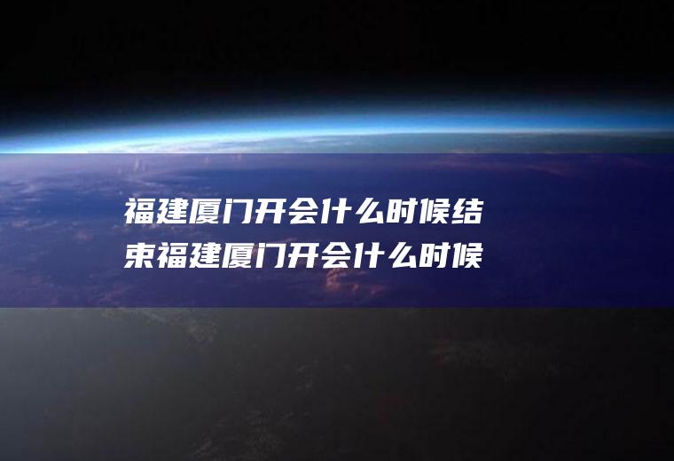 福建厦门开会什么时候结束福建厦门开会什么时候结束的