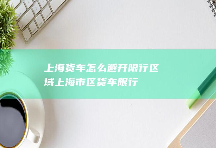 上海货车怎么避开限行区域上海市区货车限行