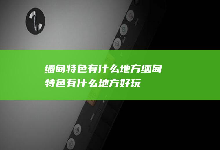缅甸特色有什么地方缅甸特色有什么地方好玩