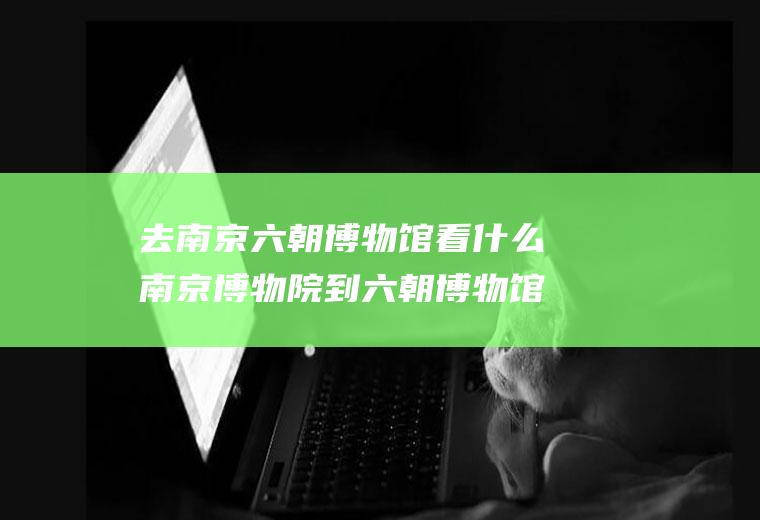 去南京六朝博物馆看什么南京博物院到六朝博物馆