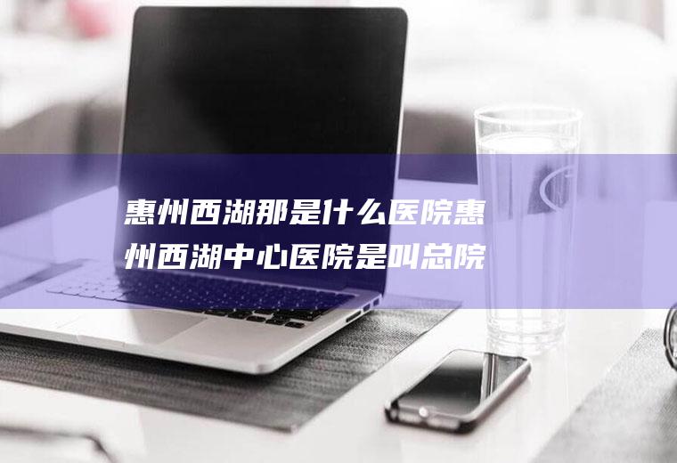 惠州西湖那是什么医院惠州西湖中心医院是叫总院区