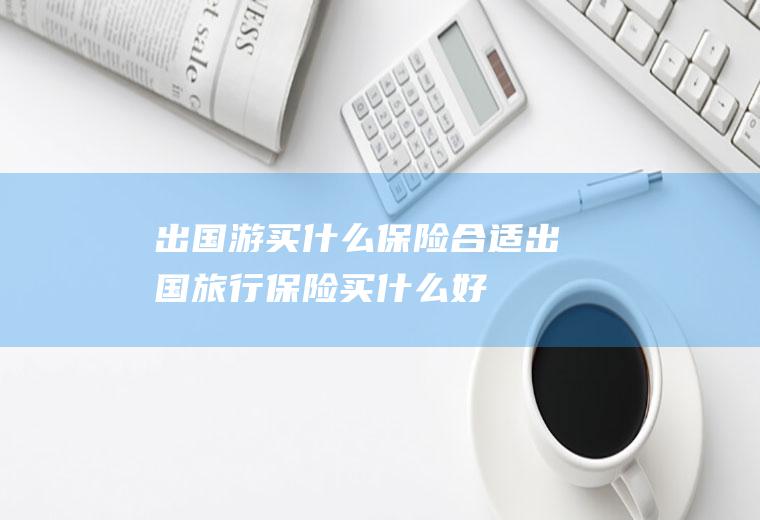 出国游买什么保险合适出国旅行保险买什么好