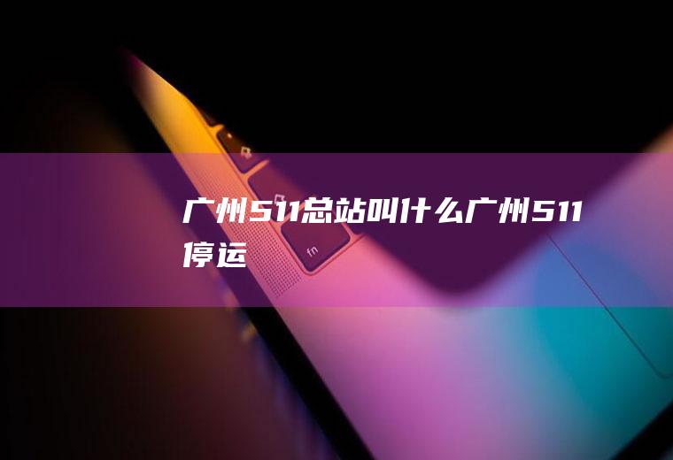 广州511总站叫什么广州511停运