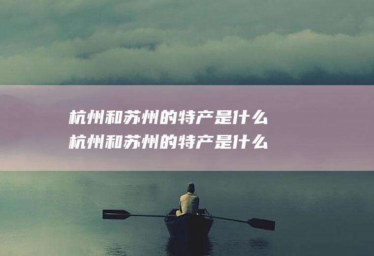 杭州和苏州的特产是什么杭州和苏州的特产是什么呢
