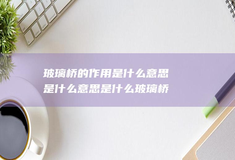 玻璃桥的作用是什么意思是什么意思是什么玻璃桥的特点是什么