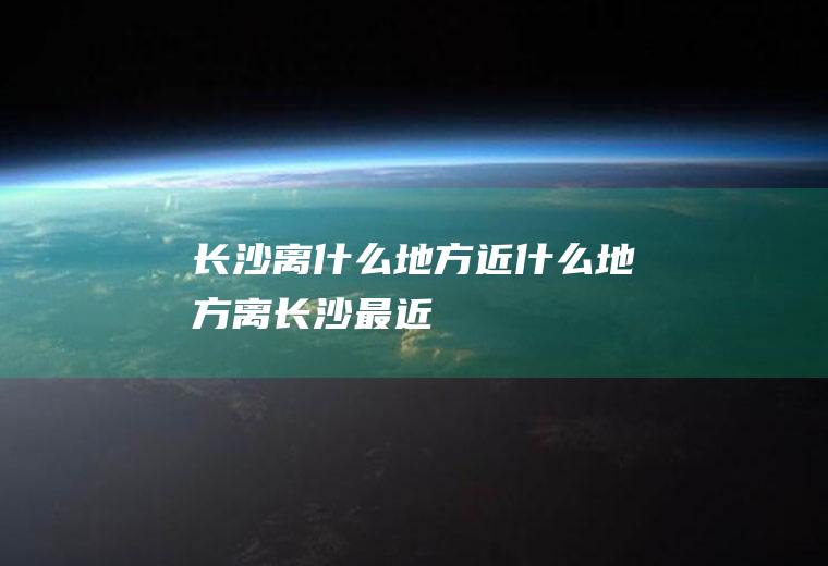 长沙离什么地方近什么地方离长沙最近