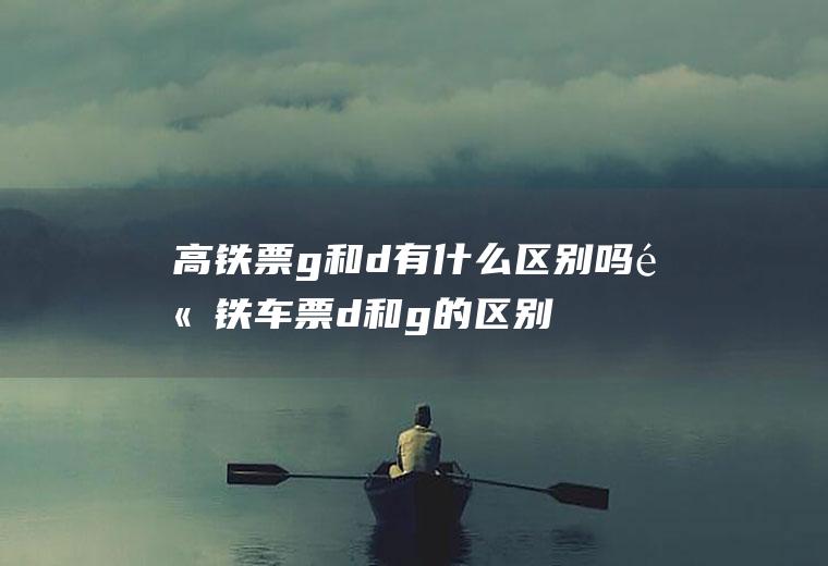 高铁票g和d有什么区别吗高铁车票d和g的区别