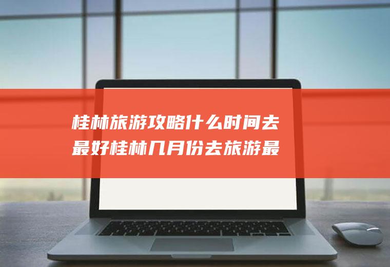 桂林旅游攻略什么时间去最好桂林几月份去旅游最好玩