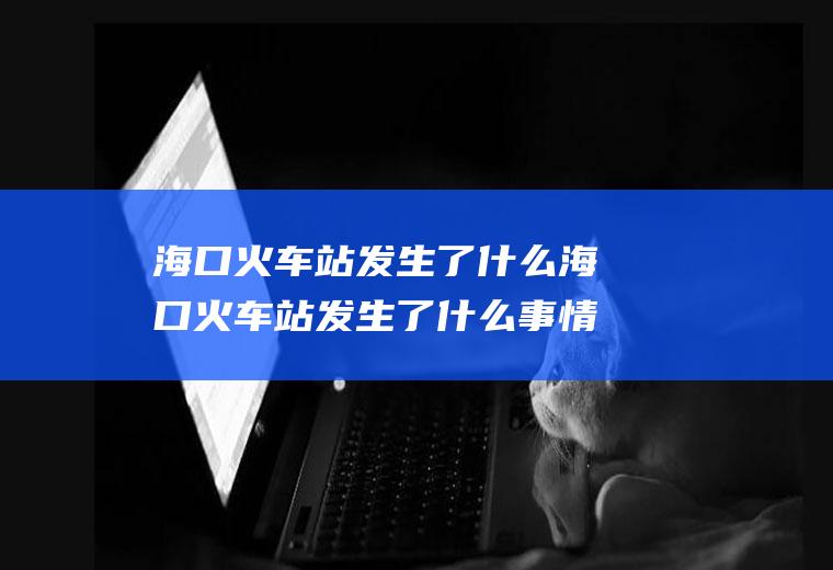 海口火车站发生了什么海口火车站发生了什么事情
