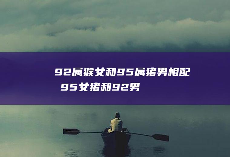 92属猴女和95属猪男相配吗95女猪和92男猴属相相配吗